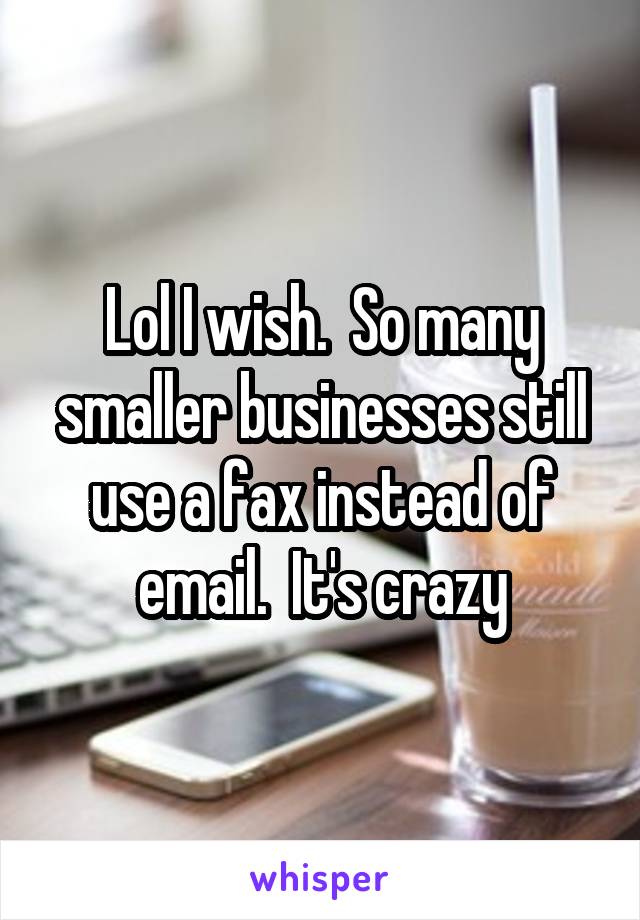 Lol I wish.  So many smaller businesses still use a fax instead of email.  It's crazy