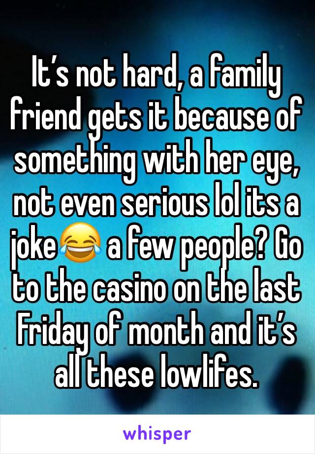 It’s not hard, a family friend gets it because of something with her eye, not even serious lol its a joke😂 a few people? Go to the casino on the last Friday of month and it’s all these lowlifes.
