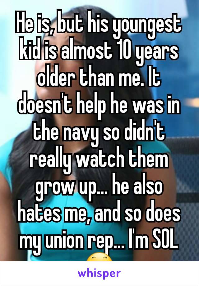 He is, but his youngest kid is almost 10 years older than me. It doesn't help he was in the navy so didn't really watch them grow up... he also hates me, and so does my union rep... I'm SOL 😕