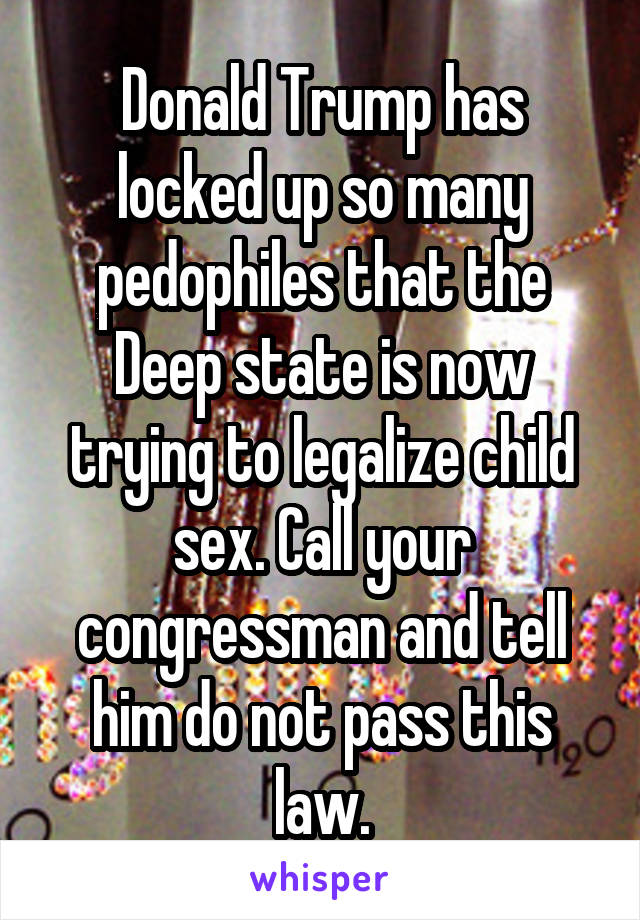 Donald Trump has locked up so many pedophiles that the Deep state is now trying to legalize child sex. Call your congressman and tell him do not pass this law.