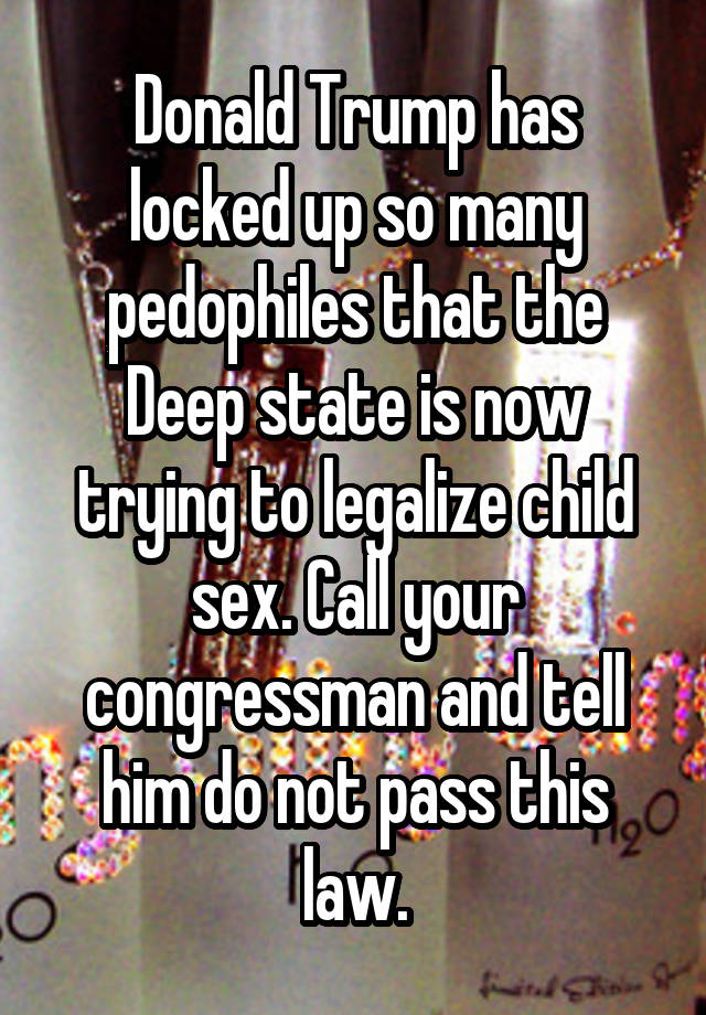 Donald Trump has locked up so many pedophiles that the Deep state is now trying to legalize child sex. Call your congressman and tell him do not pass this law.