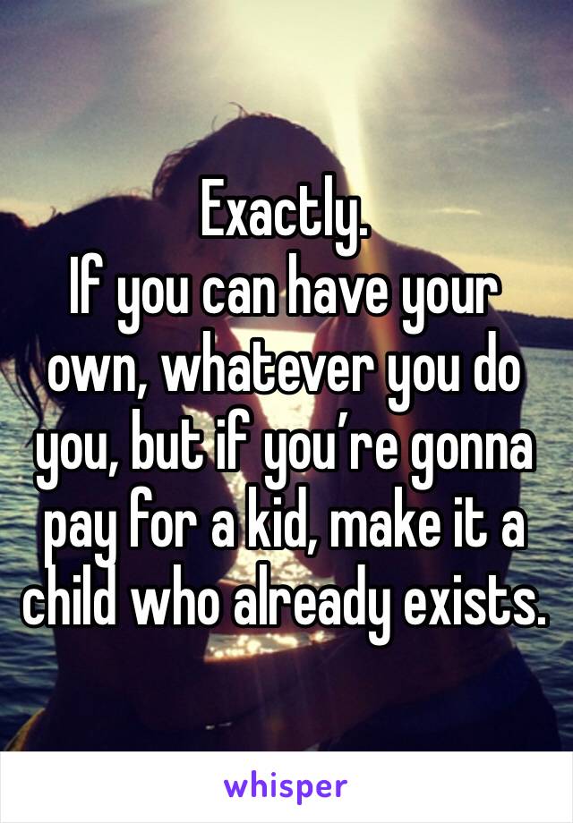 Exactly. 
If you can have your own, whatever you do you, but if you’re gonna pay for a kid, make it a child who already exists. 