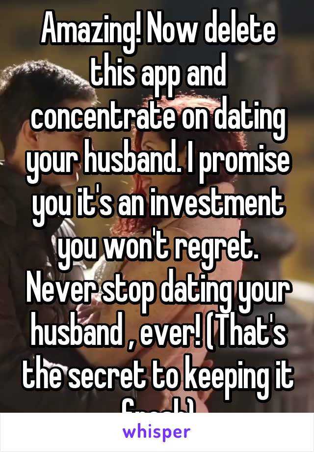 Amazing! Now delete this app and concentrate on dating your husband. I promise you it's an investment you won't regret. Never stop dating your husband , ever! (That's the secret to keeping it fresh)