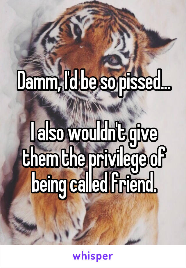 Damm, I'd be so pissed...

I also wouldn't give them the privilege of being called friend.