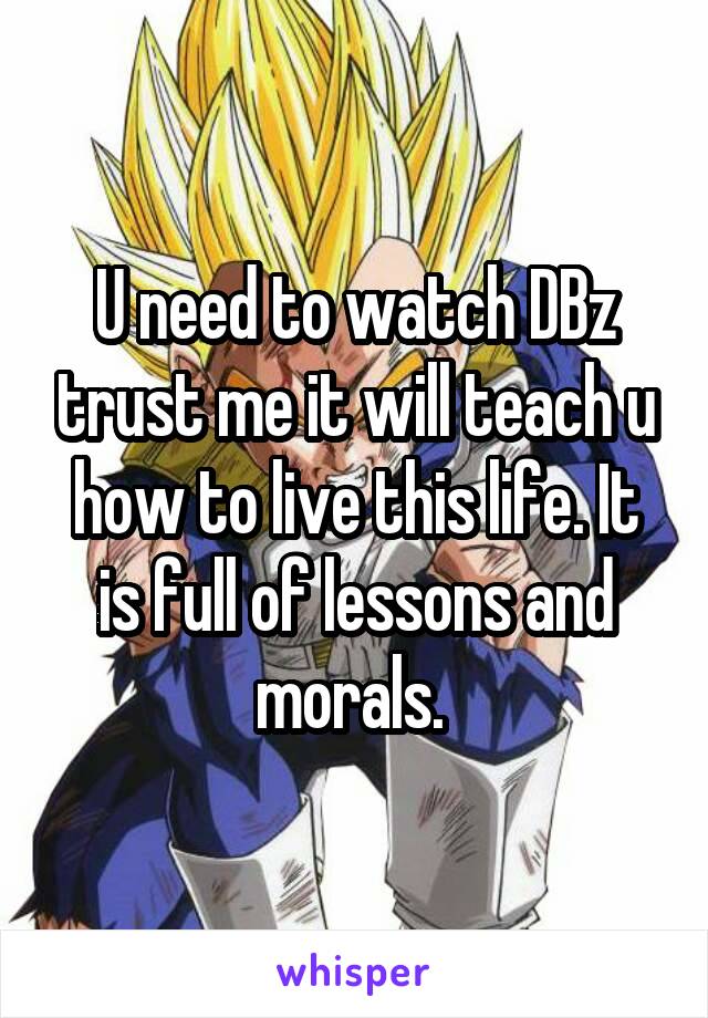 U need to watch DBz trust me it will teach u how to live this life. It is full of lessons and morals. 