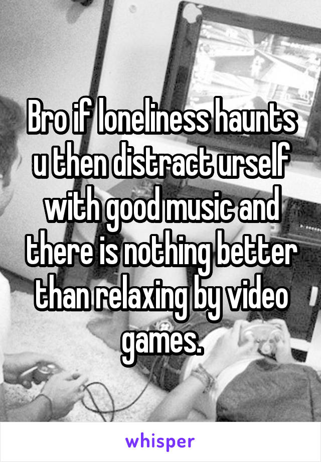 Bro if loneliness haunts u then distract urself with good music and there is nothing better than relaxing by video games.