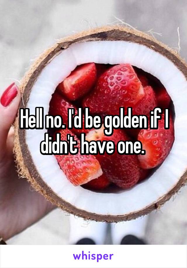 Hell no. I'd be golden if I didn't have one. 