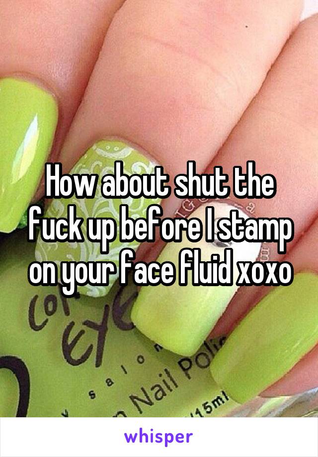 How about shut the fuck up before I stamp on your face fluid xoxo