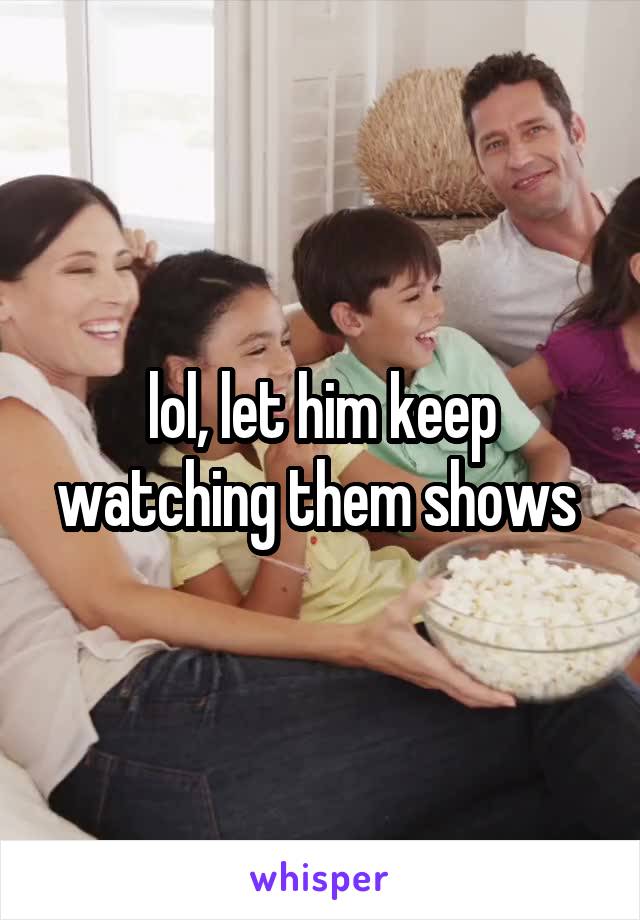 lol, let him keep watching them shows 
