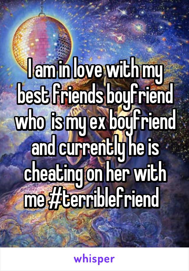 I am in love with my best friends boyfriend who  is my ex boyfriend and currently he is cheating on her with me #terriblefriend  