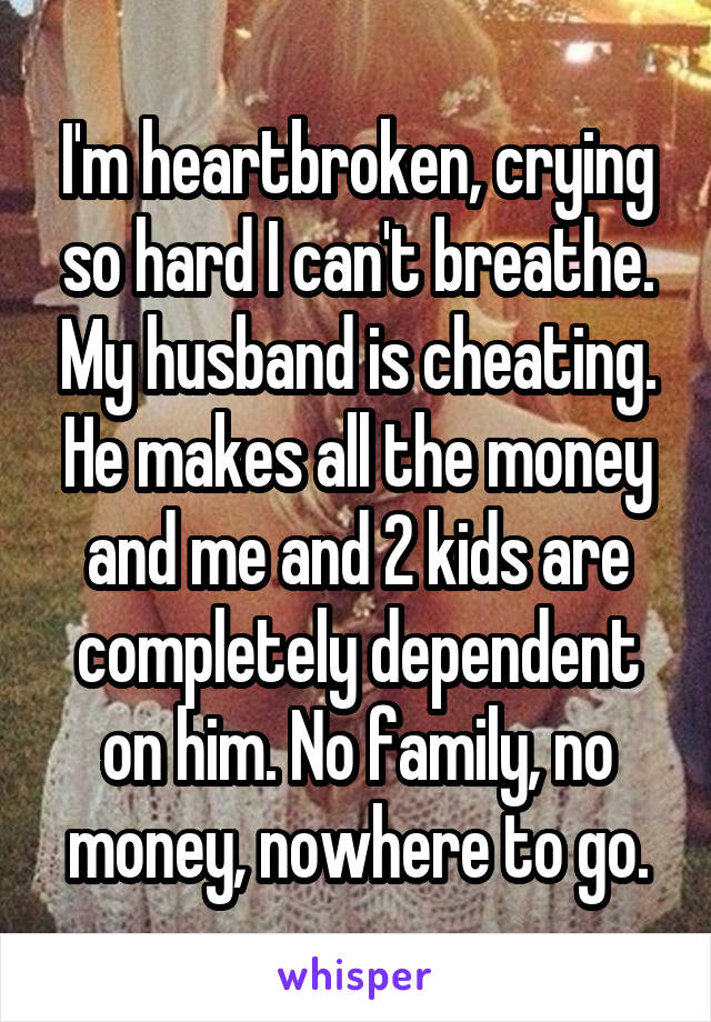 I'm heartbroken, crying so hard I can't breathe. My husband is cheating. He makes all the money and me and 2 kids are completely dependent on him. No family, no money, nowhere to go.