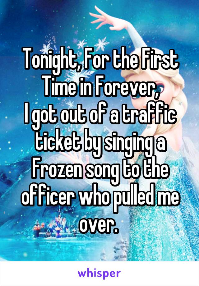 Tonight, For the First Time in Forever,
I got out of a traffic ticket by singing a Frozen song to the officer who pulled me over. 