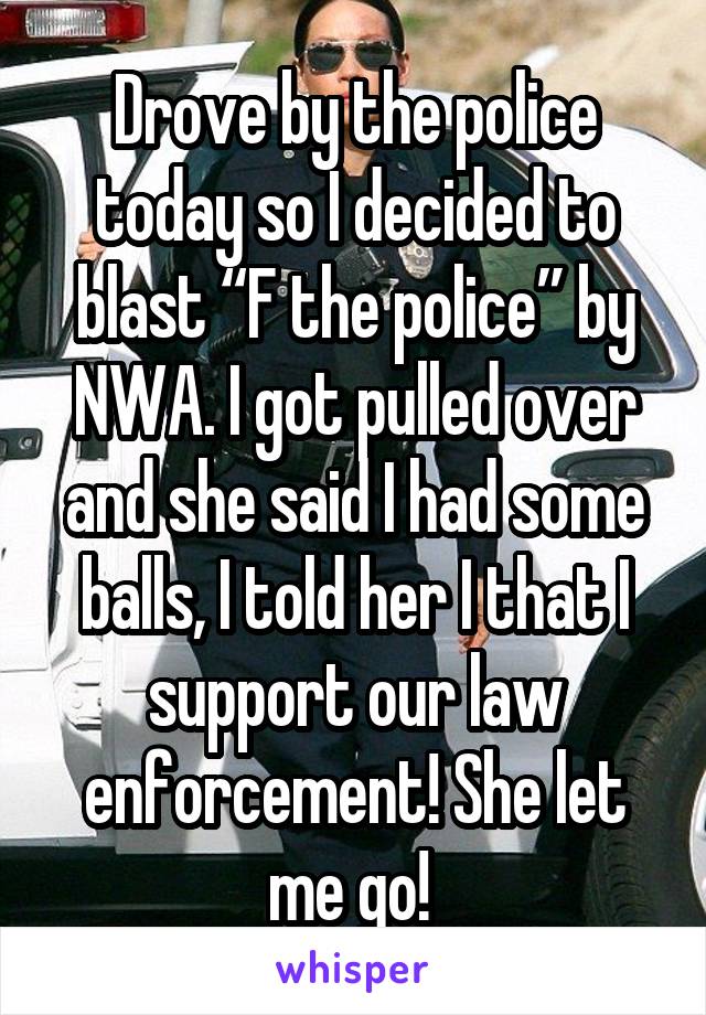 Drove by the police today so I decided to blast “F the police” by NWA. I got pulled over and she said I had some balls, I told her I that I support our law enforcement! She let me go! 