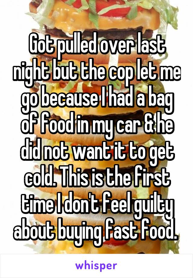 Got pulled over last night but the cop let me go because I had a bag of food in my car & he did not want it to get cold. This is the first time I don't feel guilty about buying fast food. 