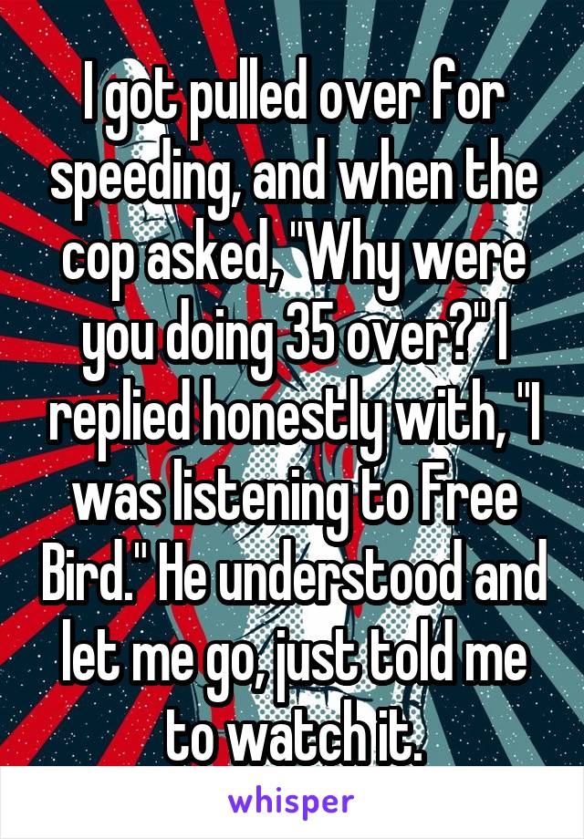 I got pulled over for speeding, and when the cop asked, "Why were you doing 35 over?" I replied honestly with, "I was listening to Free Bird." He understood and let me go, just told me to watch it.