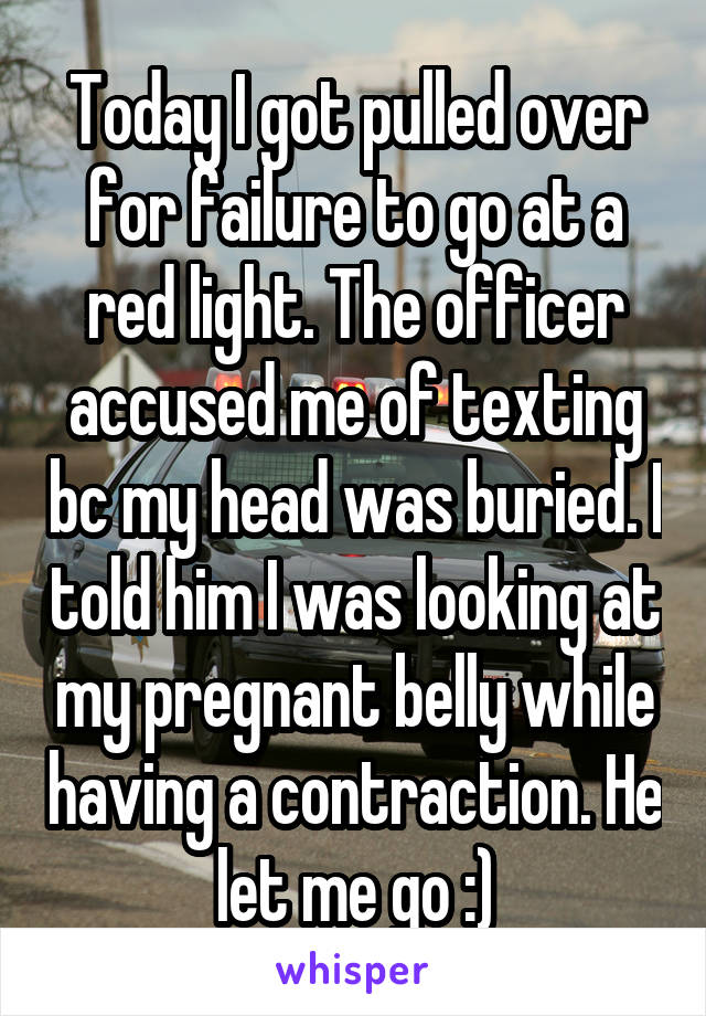 Today I got pulled over for failure to go at a red light. The officer accused me of texting bc my head was buried. I told him I was looking at my pregnant belly while having a contraction. He let me go :)