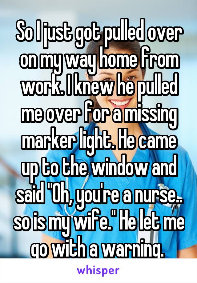 So I just got pulled over on my way home from work. I knew he pulled me over for a missing marker light. He came up to the window and said "Oh, you're a nurse.. so is my wife." He let me go with a warning. 