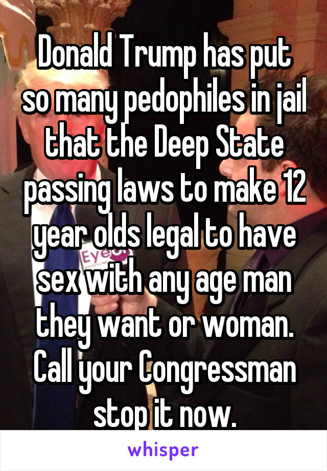 Donald Trump has put so many pedophiles in jail that the Deep State passing laws to make 12 year olds legal to have sex with any age man they want or woman. Call your Congressman stop it now.