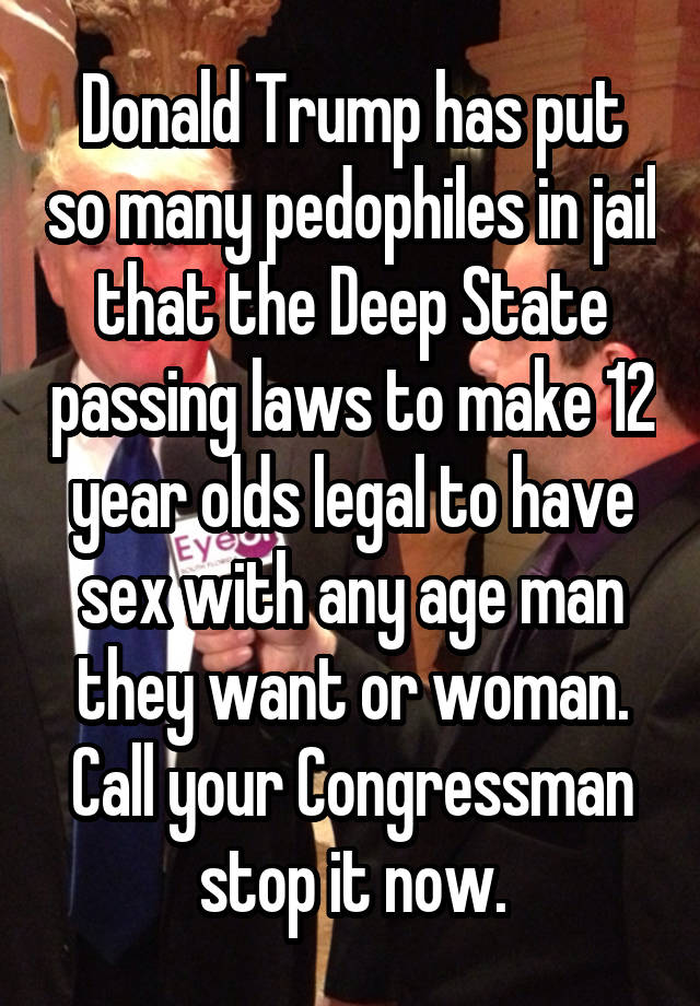 Donald Trump has put so many pedophiles in jail that the Deep State passing laws to make 12 year olds legal to have sex with any age man they want or woman. Call your Congressman stop it now.