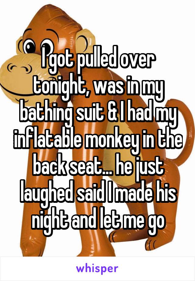 I got pulled over tonight, was in my bathing suit & I had my inflatable monkey in the back seat... he just laughed said I made his night and let me go