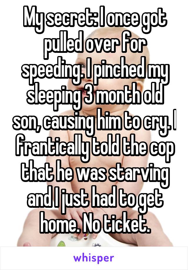 My secret: I once got pulled over for speeding. I pinched my sleeping 3 month old son, causing him to cry. I frantically told the cop that he was starving and I just had to get home. No ticket.
