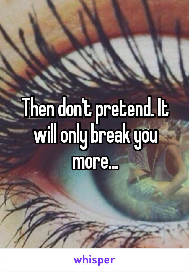 Then don't pretend. It will only break you more...