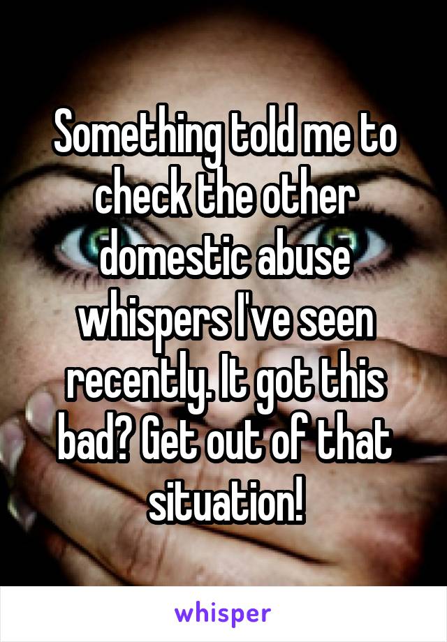 Something told me to check the other domestic abuse whispers I've seen recently. It got this bad? Get out of that situation!