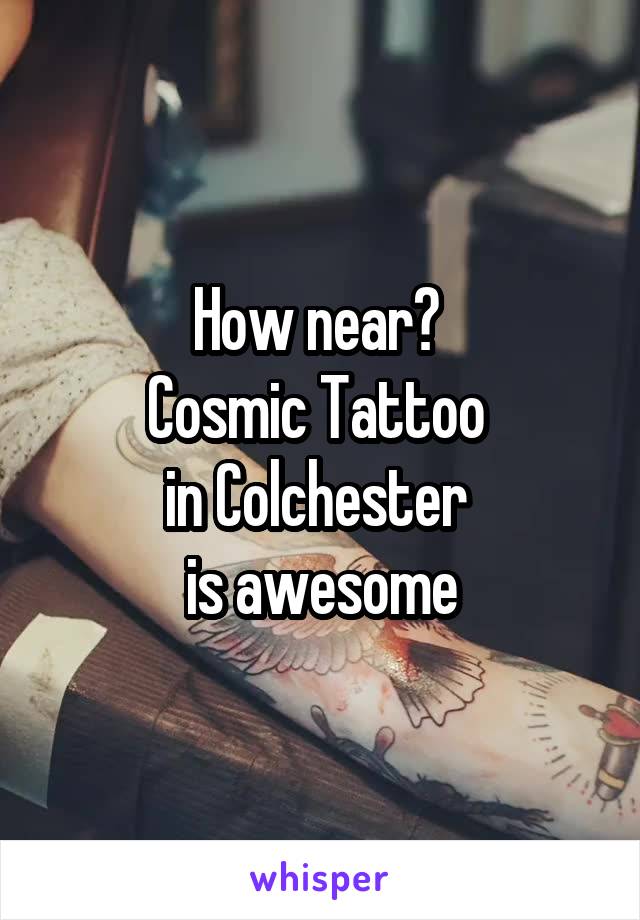 How near? 
Cosmic Tattoo 
in Colchester 
is awesome