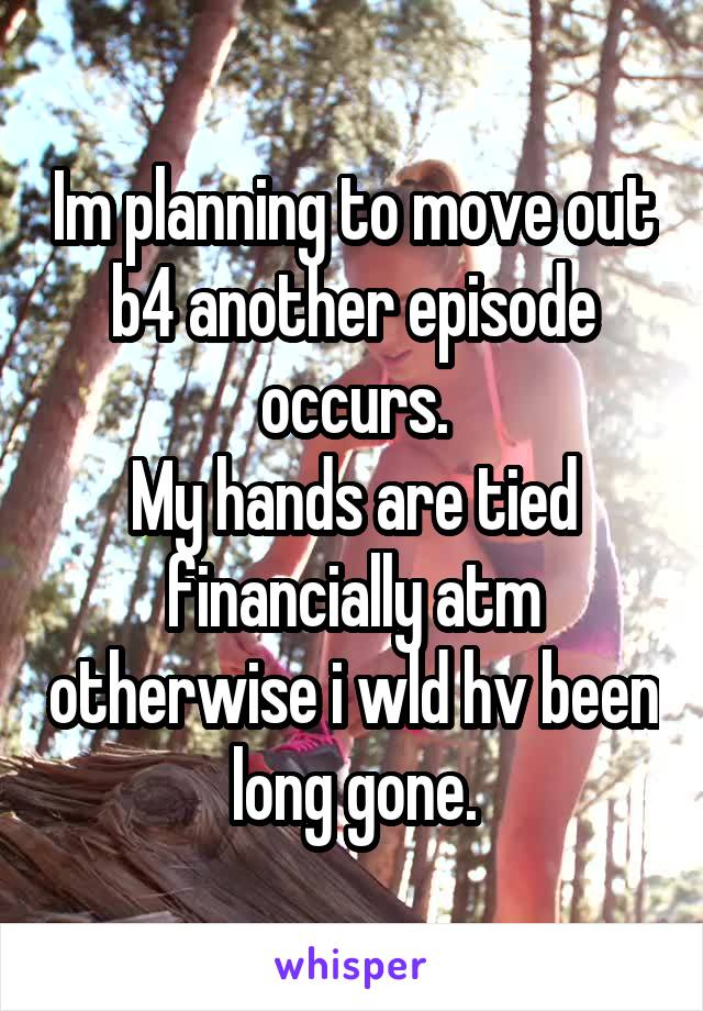 Im planning to move out b4 another episode occurs.
My hands are tied financially atm otherwise i wld hv been long gone.