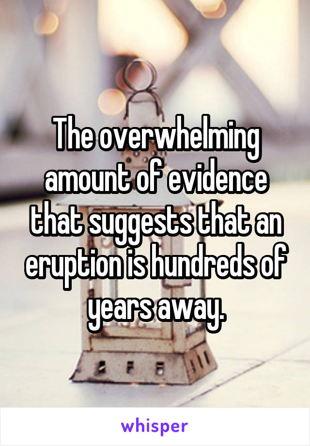 The overwhelming amount of evidence that suggests that an eruption is hundreds of years away.