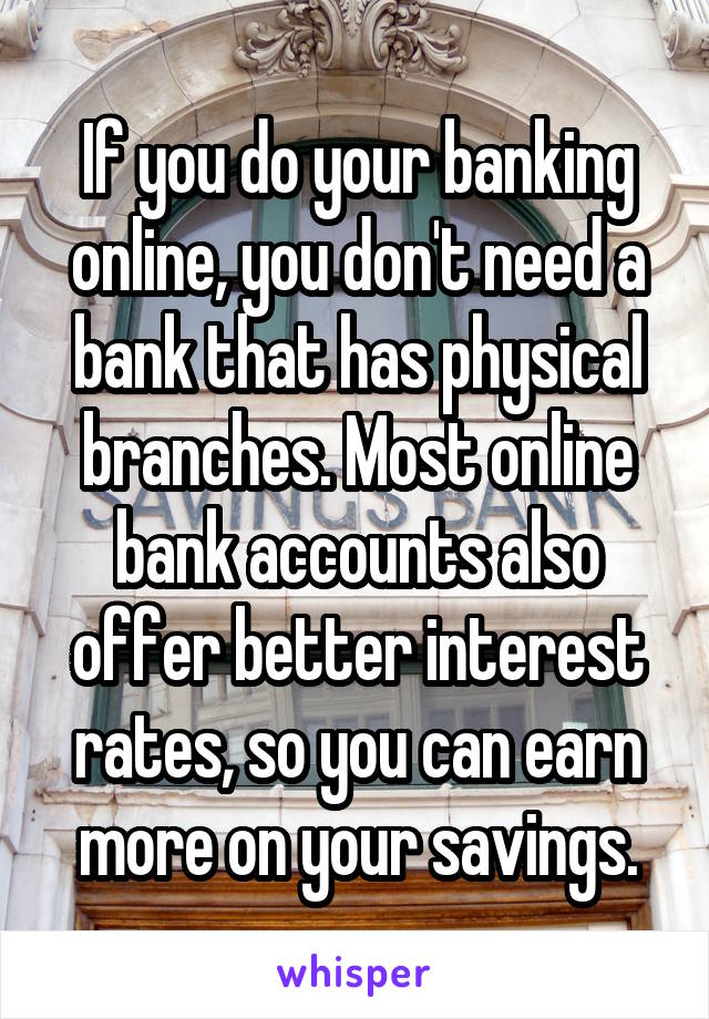 If you do your banking online, you don't need a bank that has physical branches. Most online bank accounts also offer better interest rates, so you can earn more on your savings.