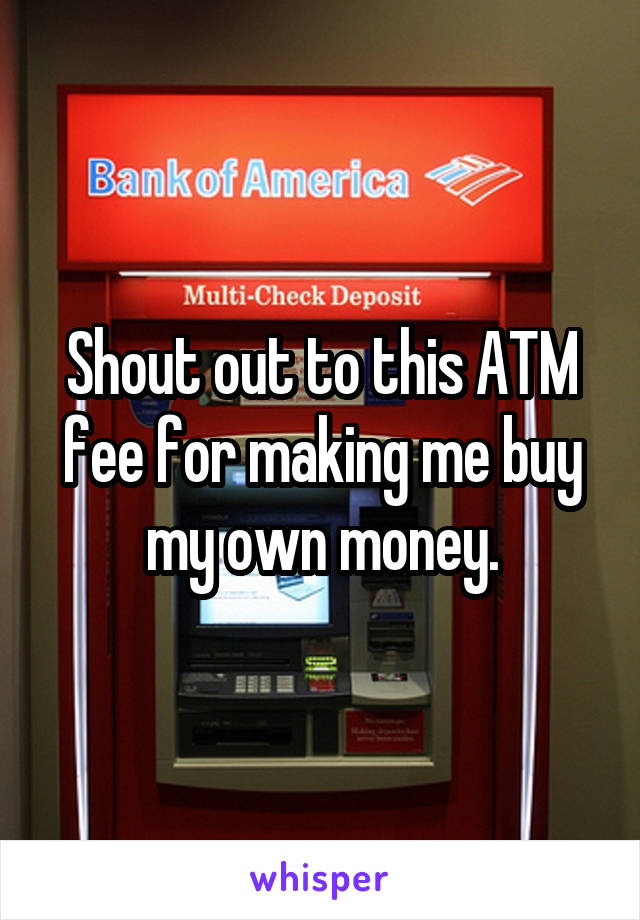 Shout out to this ATM fee for making me buy my own money.