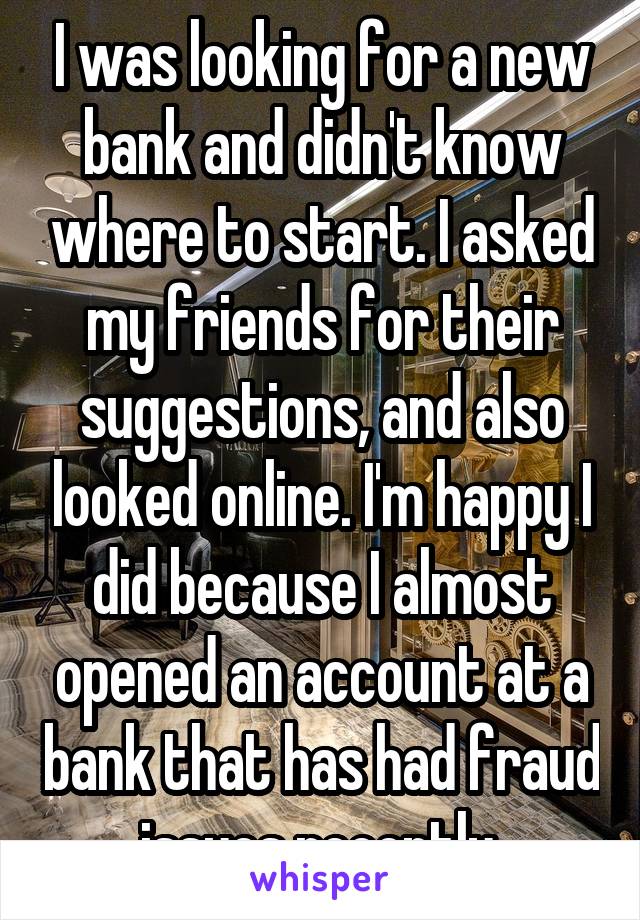 I was looking for a new bank and didn't know where to start. I asked my friends for their suggestions, and also looked online. I'm happy I did because I almost opened an account at a bank that has had fraud issues recently.