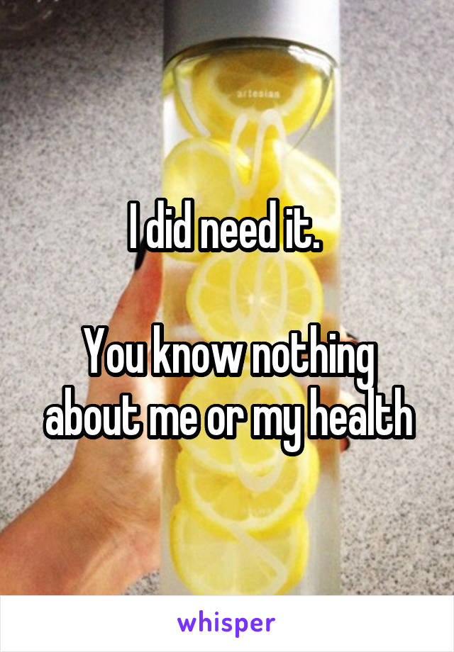 I did need it. 

You know nothing about me or my health