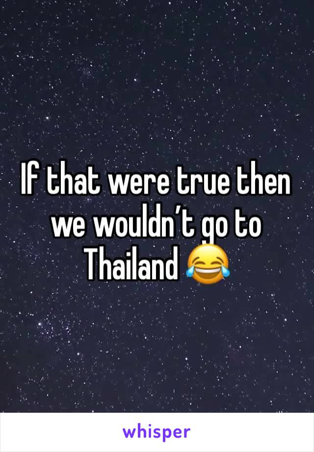If that were true then we wouldn’t go to Thailand 😂