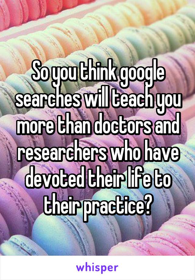 So you think google searches will teach you more than doctors and researchers who have devoted their life to their practice?