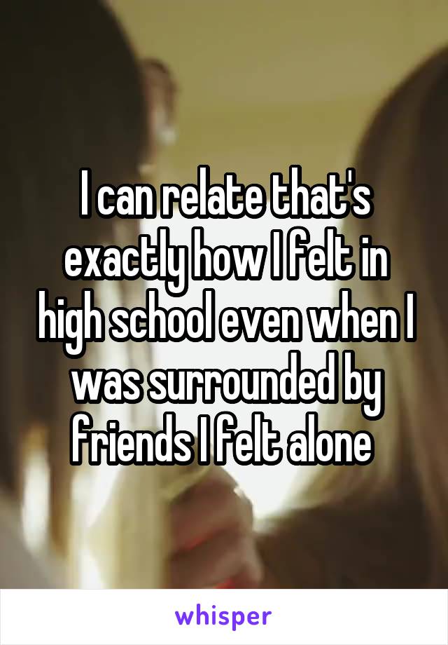 I can relate that's exactly how I felt in high school even when I was surrounded by friends I felt alone 