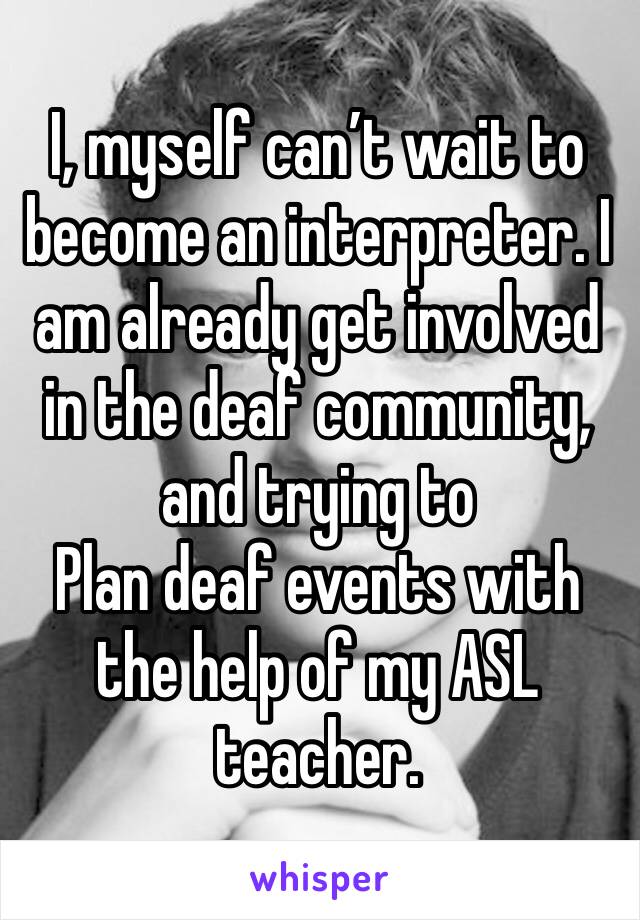 I, myself can’t wait to become an interpreter. I am already get involved in the deaf community, and trying to
Plan deaf events with the help of my ASL teacher.