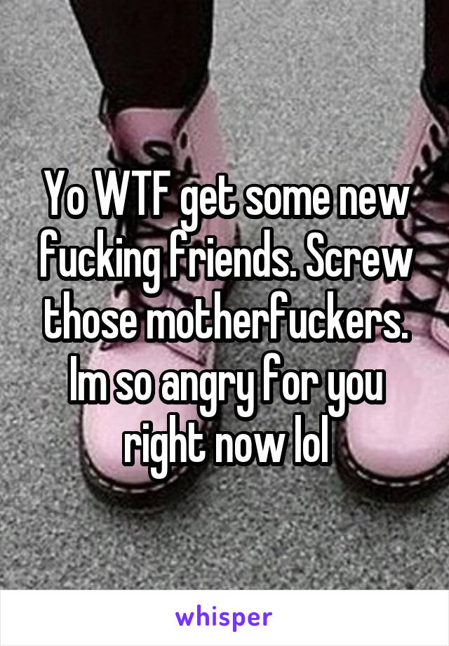 Yo WTF get some new fucking friends. Screw those motherfuckers. Im so angry for you right now lol
