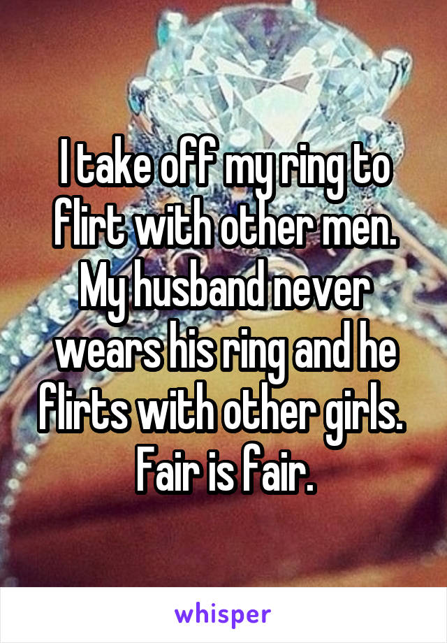 I take off my ring to flirt with other men.
My husband never wears his ring and he flirts with other girls. 
Fair is fair.