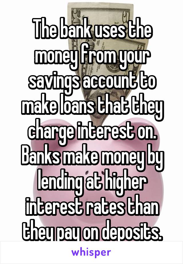 The bank uses the money from your savings account to make loans that they charge interest on. Banks make money by lending at higher interest rates than they pay on deposits.