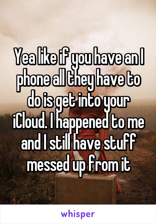 Yea like if you have an I phone all they have to do is get into your iCloud. I happened to me and I still have stuff messed up from it