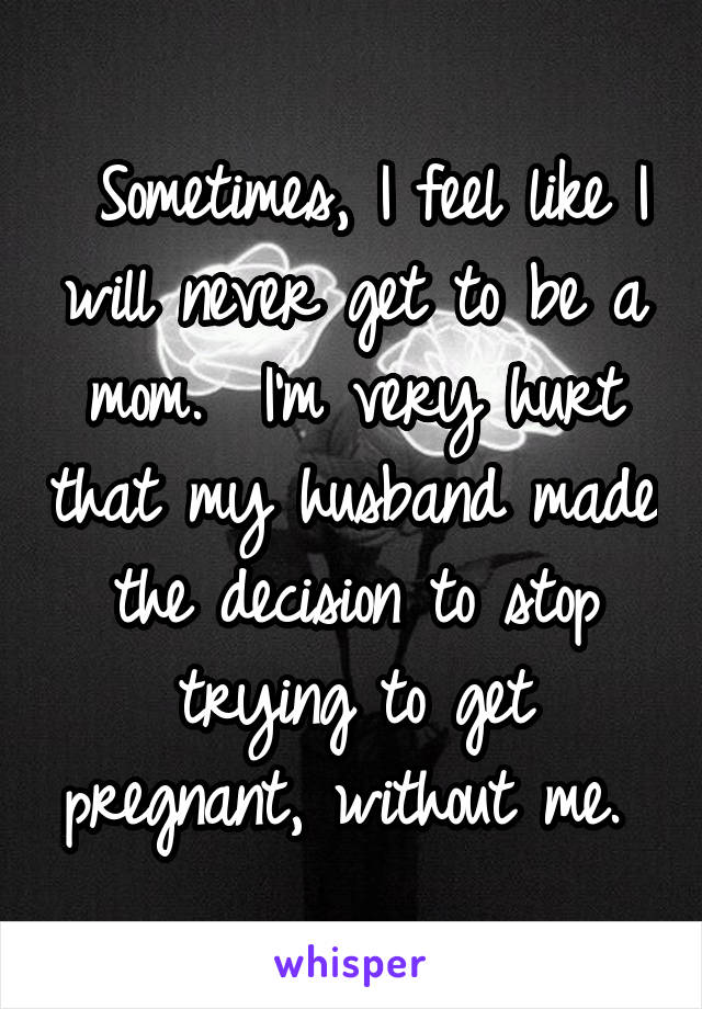  Sometimes, I feel like I will never get to be a mom.  I'm very hurt that my husband made the decision to stop trying to get pregnant, without me. 