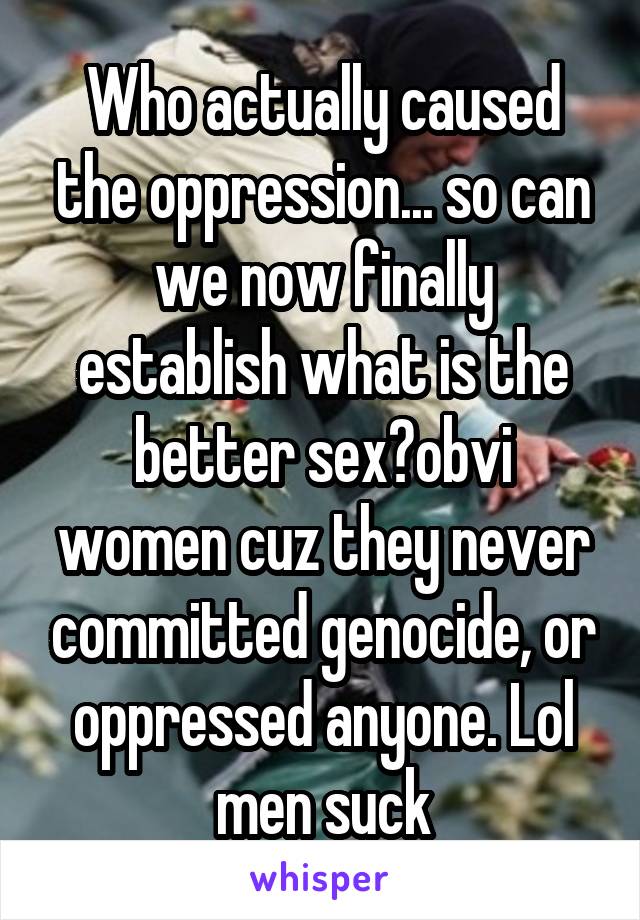 Who actually caused the oppression... so can we now finally establish what is the better sex?obvi women cuz they never committed genocide, or oppressed anyone. Lol men suck