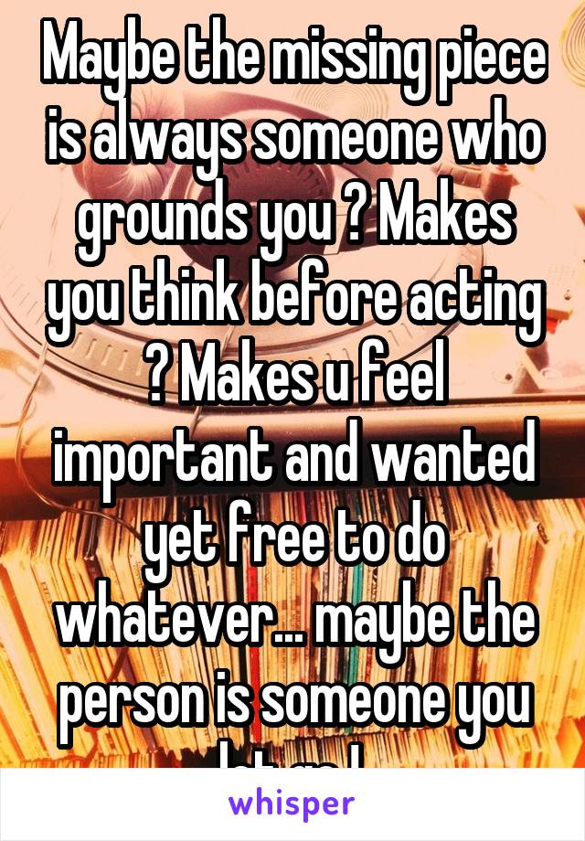 Maybe the missing piece is always someone who grounds you ? Makes you think before acting ? Makes u feel important and wanted yet free to do whatever... maybe the person is someone you let go ! 