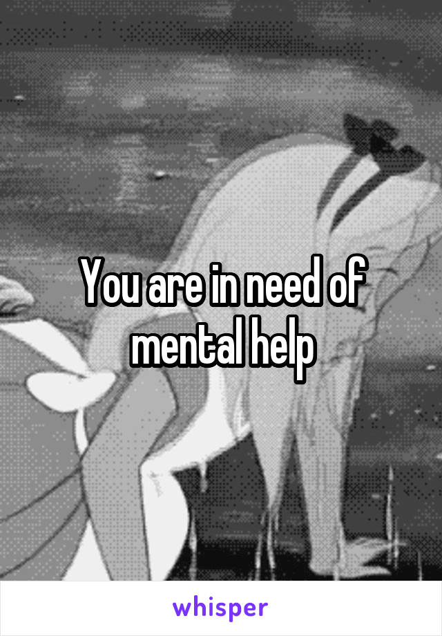 You are in need of mental help