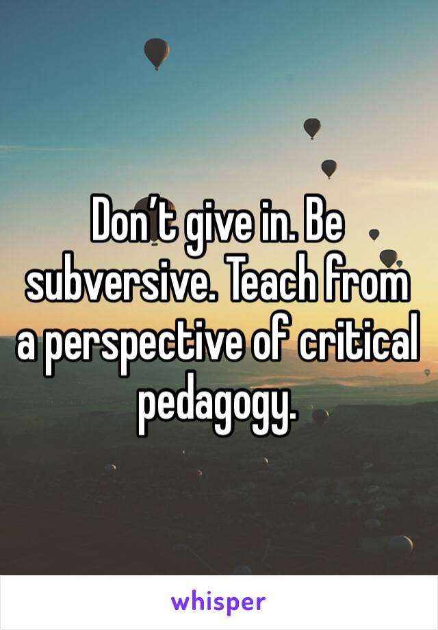 Don’t give in. Be subversive. Teach from a perspective of critical pedagogy. 