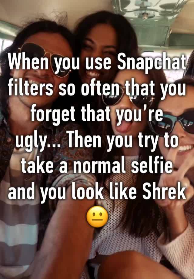 When you use Snapchat filters so often that you forget that you’re ugly... Then you try to take a normal selfie and you look like Shrek  
😐