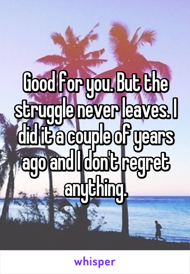 Good for you. But the struggle never leaves. I did it a couple of years ago and I don't regret anything.