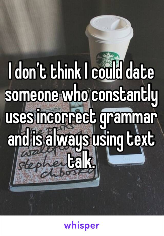 I don’t think I could date someone who constantly uses incorrect grammar and is always using text talk.